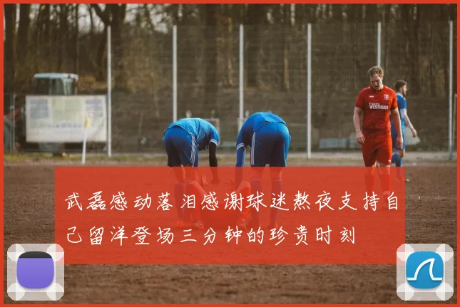 武磊感动落泪感谢球迷熬夜支持自己留洋登场三分钟的珍贵时刻
