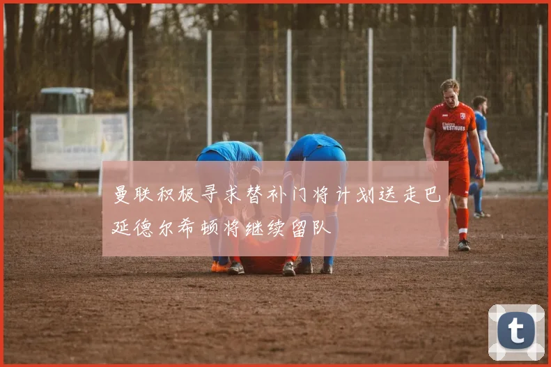 曼联积极寻求替补门将计划送走巴延德尔希顿将继续留队