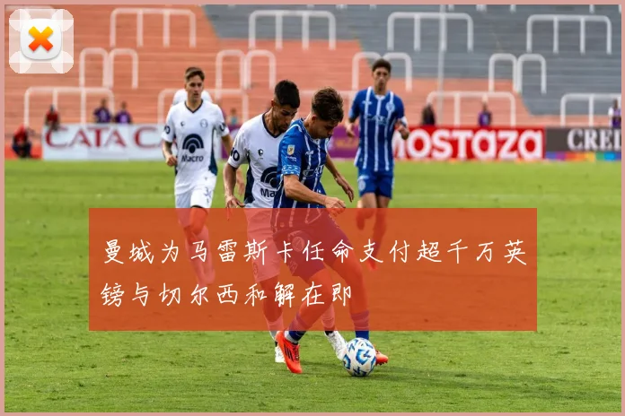 曼城为马雷斯卡任命支付超千万英镑与切尔西和解在即