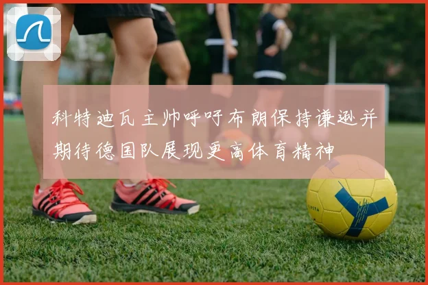 科特迪瓦主帅呼吁布朗保持谦逊并期待德国队展现更高体育精神