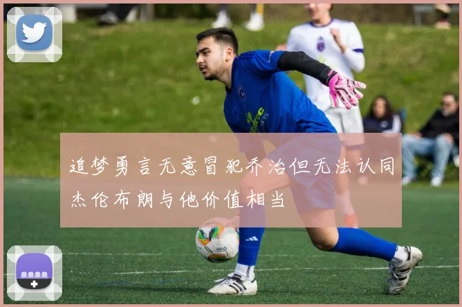 追梦勇言无意冒犯乔治但无法认同杰伦布朗与他价值相当