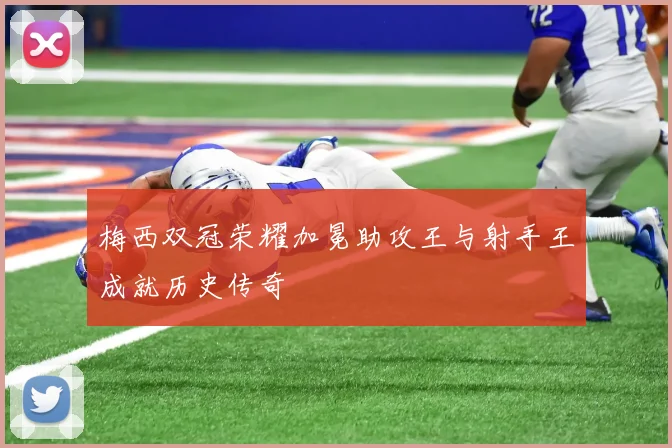 梅西双冠荣耀加冕助攻王与射手王成就历史传奇
