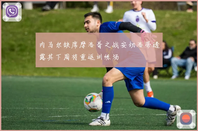 内马尔缺席摩洛哥之战安切洛蒂透露其下周将重返训练场