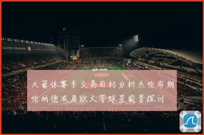 火箭休赛季交易目标分析杰伦布朗伦纳德浓眉欧文等球星前景探讨