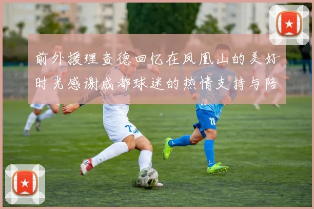 前外援理查德回忆在凤凰山的美好时光感谢成都球迷的热情支持与陪伴