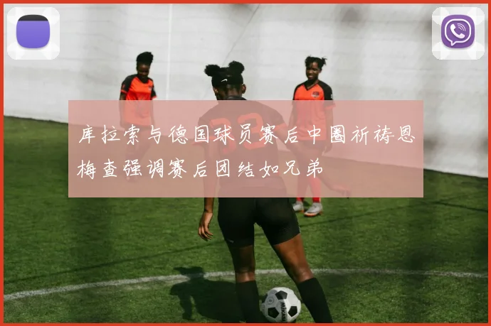 库拉索与德国球员赛后中圈祈祷恩梅查强调赛后团结如兄弟