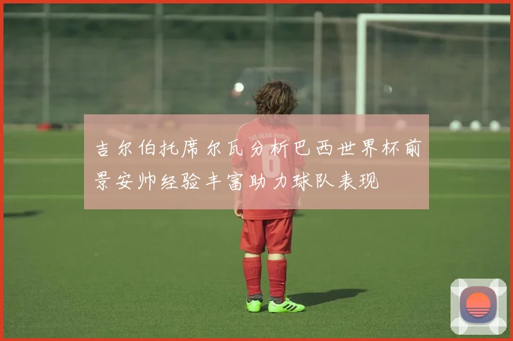 吉尔伯托席尔瓦分析巴西世界杯前景安帅经验丰富助力球队表现