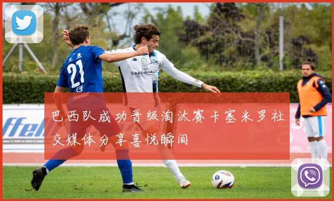 巴西队成功晋级淘汰赛卡塞米罗社交媒体分享喜悦瞬间