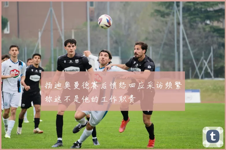 扬迪奥曼德赛后愤怒回应采访频繁称这不是他的工作职责