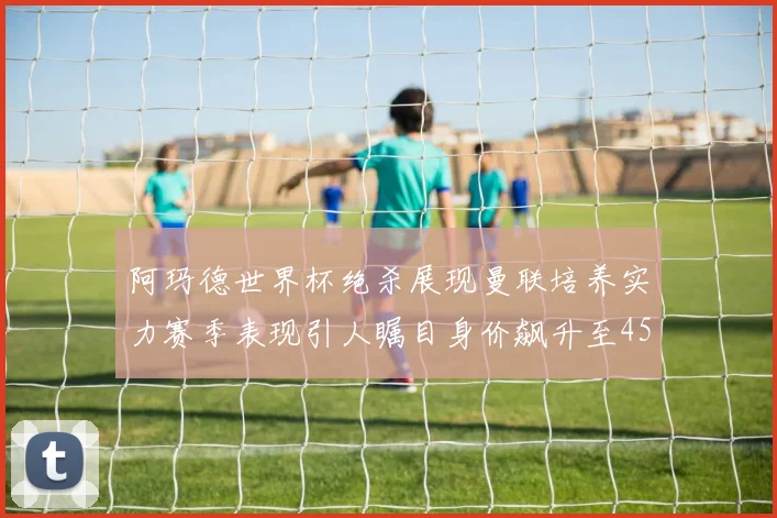 阿玛德世界杯绝杀展现曼联培养实力赛季表现引人瞩目身价飙升至4500万欧