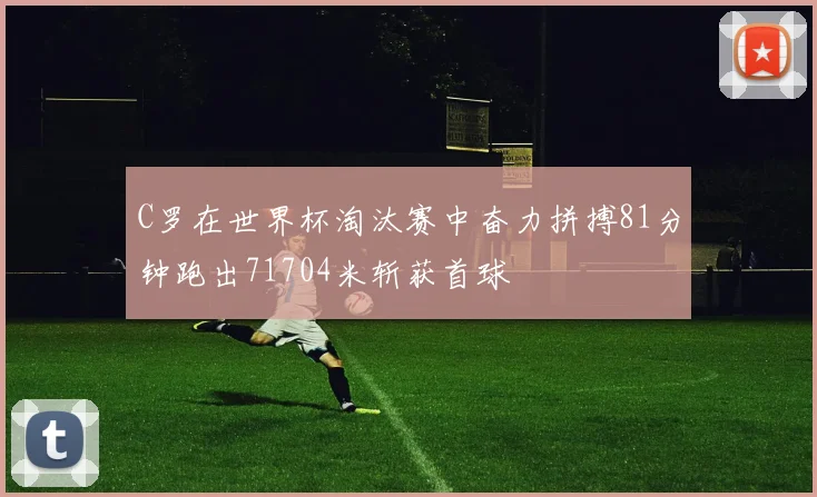 C罗在世界杯淘汰赛中奋力拼搏81分钟跑出71704米斩获首球