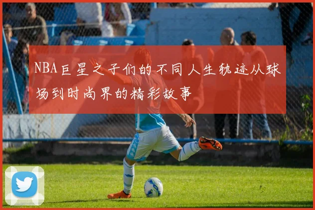 NBA巨星之子们的不同人生轨迹从球场到时尚界的精彩故事
